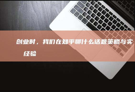 创业时，我们在知乎聊什么话题、策略与实战经验